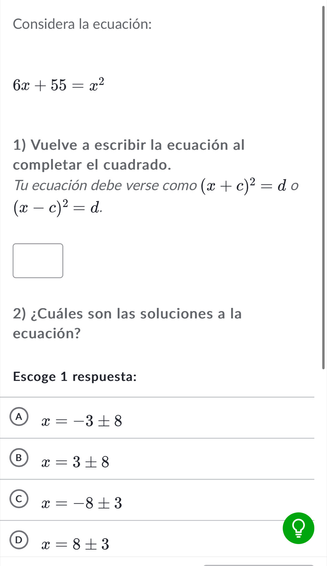 Considera la ecuación:
6x+55=x^2
1) Vuelve a escribir la ecuación al
completar el cuadrado.
Tu ecuación debe verse como (x+c)^2=d 0
(x-c)^2=d. 
2) ¿Cuáles son las soluciones a la
ecuación?
Escoge 1 respuesta:
A x=-3± 8
B x=3± 8
C x=-8± 3
D x=8± 3