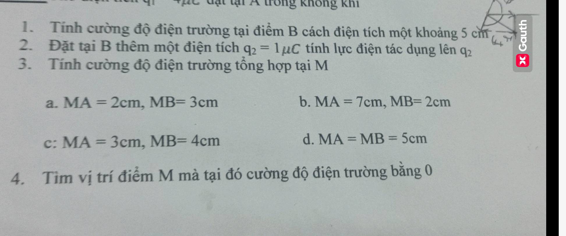 tại Á trong không khi
1. Tính cường độ điện trường tại điểm B cách điện tích một khoảng 5 cm
2. Đặt tại B thêm một điện tích q_2=1mu C tính lực điện tác dụng lên q_2
3. Tính cường độ điện trường tổng hợp tại M
a. MA=2cm, MB=3cm b. MA=7cm, MB=2cm
d.
c: MA=3cm, MB=4cm MA=MB=5cm
4. Tìm vị trí điểm M mà tại đó cường độ điện trường bằng 0