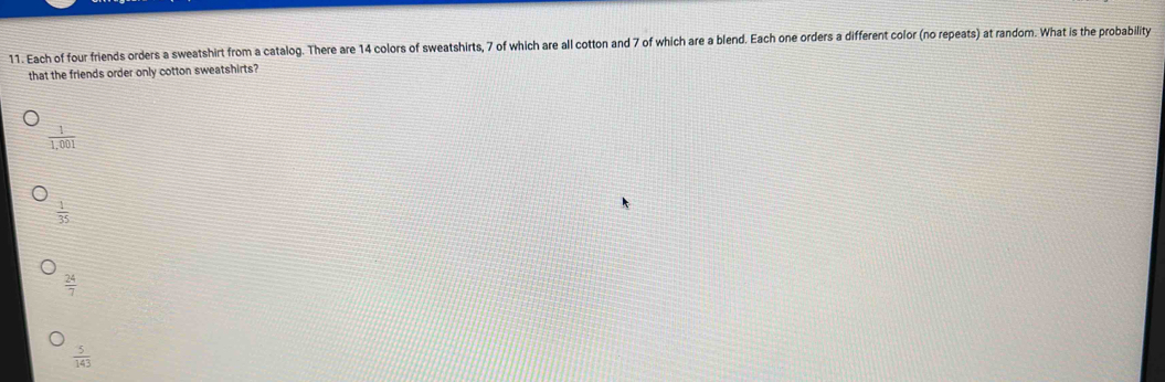 Each of four friends orders a sweatshirt from a catalog. There are 14 colors of sweatshirts, 7 of which are all cotton and 7 of which are a blend. Each one orders a different color (no repeats) at random. What is the probability
that the friends order only cotton sweatshirts?
 1/1,001 
 1/35 
 24/7 
 5/143 