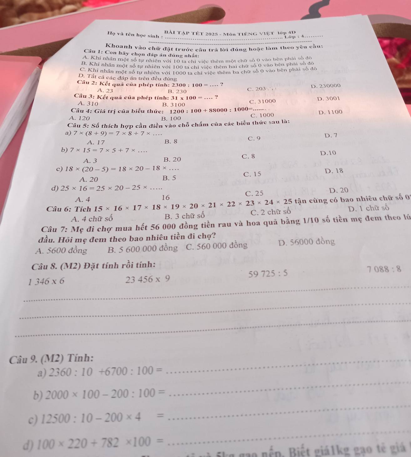Bài TậP TÊT 2025 - Môn TiếNG VIệt lớp 4D
Họ và tên học sinh :
………… Lớp : 4……
Khoanh vào chữ đặt trước câu trả lời đúng hoặc làm theo yêu cầu:
Câu 1: Con hãy chọn đáp án đúng nhất:
A. Khi nhân một số tự nhiên với 10 ta chỉ việc thêm một chữ số 0 vào bên phải số đó
B. Khi nhần một số tự nhiên với 100 ta chỉ việc thêm hai chữ số 0 vào bên phải số đó
C. Khi nhân một số tự nhiên với 1000 ta chỉ việc thêm ba chữ số 0 vào bên phải số đô
D. Tất cả các đáp án trên đều đúng
Câu 2:k Kết quả của phép tính: 2300:100= ?
A. 23 B. 230 C. 203 , D. 230000
Câu 3: Kết quả của phép tính: 31* 100=... ?
A. 310 C. 31000 D. 3001
B. 3100
Câu 4: Giá trị của biểu thức: 1200:100+88000:1000=...
A. 120 B. 100
C. 1000 D. 1100
Câu 5: Số thích hợp cần điền vào chỗ chấm của các biểu thức sau là:
a) 7* (8+9)=7* 8+7* ...
A. 17 B. 8 C. 9 D. 7
b) 7* 15=7* 5+7* ... D.10
A. 3 B. 20 C. 8
c) 18* (20-5)=18* 20-18* ... D. 18
A. 20 B. 5 C. 15
d) 25* 16=25* 20-25* ...
16
C. 25 D. 20
A. 4  tận cùng có bao nhiêu chữ số 0'
Câu 6: Tích 15* 16* 17* 18* 19* 20* 21* 22* 23* 24* 25 C. 2 chữ số
A. 4 chữ số B. 3 chữ số D. 1 chữ số
Câu 7: Mẹ đi chợ mua hết 56 000 đồng tiền rau và hoa quả bằng 1/10 số tiền mẹ đem theo lú
đầu. Hồi mẹ đem theo bao nhiêu tiền đi chợ?
A. 5600 đồng B. 5 600 000 đồng C. 560 000 đồng D. 56000 đồng
Câu 8. (M2) Đặt tính rồi tính:
59725:5
7088:8
_
1346* 6
23456* 9
_
_
Câu 9. (M2) Tính:_
a) 2360:10+6700:100=
_
b) 2000* 100-200:100=
_
c) 12500:10-200* 4=
d) 100* 220+782* 100=
_
gạo  nếp. Biết giá1kg gạo tế giá