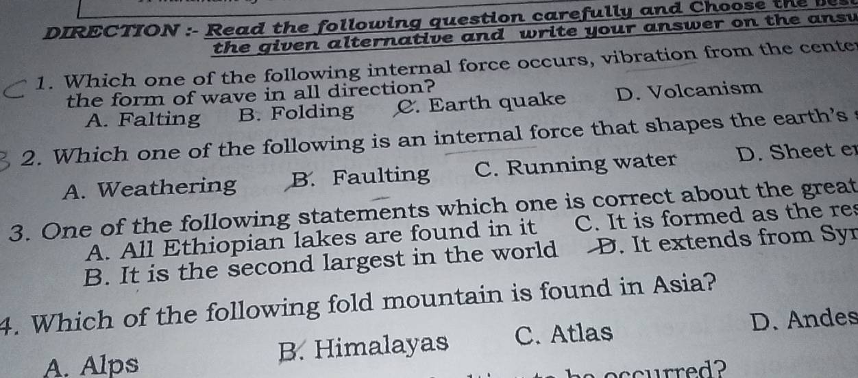 DIRECTION :- Read the following question carefully and Choose te 
the given alternative and write your answer on the ansv
1. Which one of the following internal force occurs, vibration from the center
the form of wave in all direction?
A. Falting B. Folding C. Earth quake D. Volcanism
2. Which one of the following is an internal force that shapes the earth's
A. Weathering B. Faulting C. Running water D. Sheet e
3. One of the following statements which one is correct about the great
A. All Ethiopian lakes are found in it C. It is formed as the res
B. It is the second largest in the world D. It extends from Syr
4. Which of the following fold mountain is found in Asia?
A. Alps B. Himalayas C. Atlas D. Andes
aoccurred?