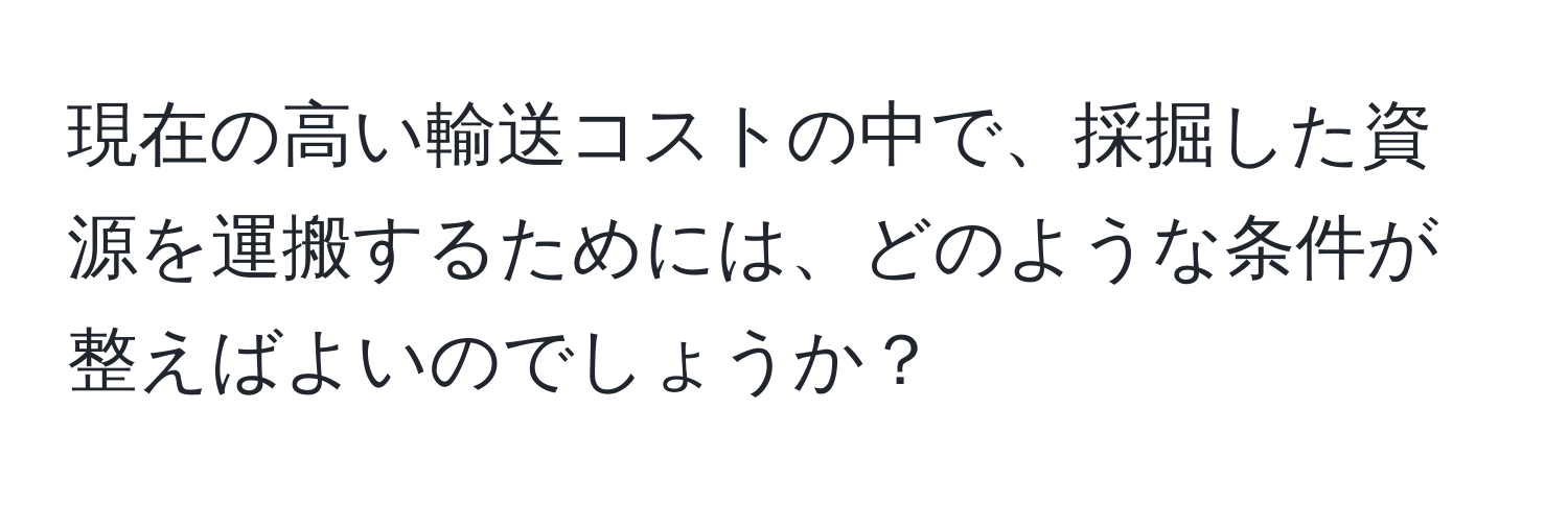 現在の高い輸送コストの中で、採掘した資源を運搬するためには、どのような条件が整えばよいのでしょうか？