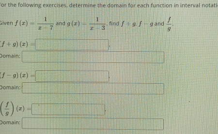 For the following exercises, determine the domain for each function in interval notati
Given f(x)= 1/x-7  and g(x)= 1/x-3  , find f+g, f-g and  f/g .
f+g)(x)=□
Domain: _ 
(f-g)(x)=□.
Domain: □
( f/g )(x)=□. 111  12/12 
Domain: □