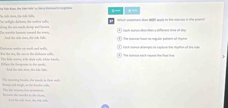 he Tide Rises, the Tide FaDs° by Henry Wadsworth Longfellow
⊙ Play
he tide rises, the tide falls,
he twilight darkens, the curlew calls; 37 Which statement does NOT apply to the stanzas in the poem?
Along the sea-sands damp and brown
The traveler hastens toward the town, A) Each stanza describes a different time of day
And the tide rises, the tide falls. B) The stanzas have no regular pattern of rhyme
Darkness settles on roofs and walls, ) Each stanza attempts to capture the rhythm of the tide
But the sea, the sea in the darkness calls, D The stanzas each repeat the final line
The little waves, with their soft, white hands,
Efface the footprints in the sands,
And the tide rises, the tide falls.
The morning breaks; the steeds in their stalls
Stamp and neigh, as the hostler calls;
The day returns, but nevermore
Returns the traveler to the shore,
And the tide rises, the tide falls.