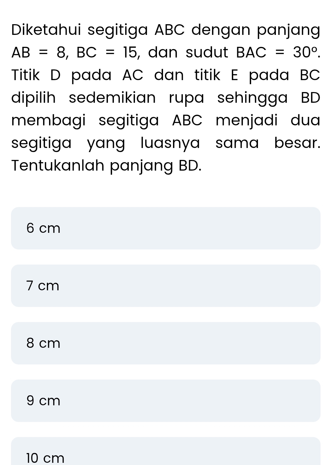 Diketahui segitiga ABC dengan panjang
AB=8, BC=15 , dan sudut BAC=30°. 
Titik D pada AC dan titik E pada BC
dipilih sedemikian rupa sehingga BD
membagi segitiga ABC menjadi dua
segitiga yang luasnya sama besar.
Tentukanlah panjang BD.
6 cm
7 cm
8 cm
9 cm
10 cm