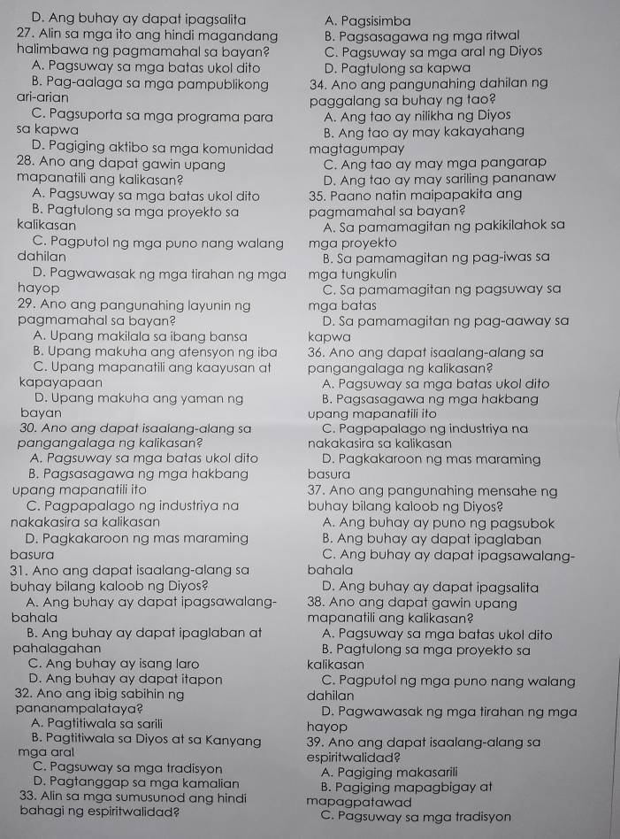 D. Ang buhay ay dapat ipagsalita A. Pagsisimba
27. Alin sa mga ito ang hindi magandang B. Pagsasagawa ng mga ritwal
halimbawa ng pagmamahal sa bayan? C. Pagsuway sa mga aral ng Diyos
A. Pagsuway sa mga batas ukol dito D. Pagtulong sa kapwa
B. Pag-aalaga sa mga pampublikong 34. Ano ang pangunahing dahilan ng
ari-arian
paggalang sa buhay ng tao?
C. Pagsuporta sa mga programa para A. Ang tao ay nilikha ng Diyos
sa kapwa B. Ang tao ay may kakayahang
D. Pagiging aktibo sa mga komunidad magtagumpay
28. Ano ang dapat gawin upang C. Ang tao ay may mga pangarap
mapanatili ang kalikasan? D. Ang tao ay may sariling pananaw
A. Pagsuway sa mga batas ukol dito 35. Paano natin maipapakita ang
B. Pagtulong sa mga proyekto sa pagmamahal sa bayan?
kalikasan A. Sa pamamagitan ng pakikilahok sa
C. Pagputol ng mga puno nang walang mga proyekto
dahilan B. Sa pamamagitan ng pag-iwas sa
D. Pagwawasak ng mga tirahan ng mga mga tungkulin
hayop C. Sa pamamagitan ng pagsuway sa
29. Ano ang pangunahing layunin ng mga batas
pagmamahal sa bayan? D. Sa pamamagitan ng pag-aaway sa
A. Upang makilala sa ibang bansa kapwa
B. Upang makuha ang atensyon ng iba 36. Ano ang dapat isaalang-alang sa
C. Upang mapanatili ang kaayusan at pangangalaga ng kalikasan?
kapayapaan A. Pagsuway sa mga batas ukol dito
D. Upang makuha ang yaman ng B. Pagsasagawa ng mga hakbang
bayan upang mapanatili ito
30. Ano ang dapat isaalang-alang sa C. Pagpapalago ng industriya na
pangangalaga ng kalikasan? nakakasira sɑ kalikasan
A. Pagsuway sa mga batas ukol dito D. Pagkakaroon ng mas maraming
B. Pagsasagawa ng mga hakban basura
upang mapanatili ito 37. Ano ang pangunahing mensahe ng
C. Pagpapalago ng industriya na buhay bilang kaloob ng Diyos?
nakakasira sa kalikasan A. Ang buhay ay puno ng pagsubok
D. Pagkakaroon ng mas maraming B. Ang buhay ay dapat ipaglaban
basura C. Ang buhay ay dapat ipagsawalang-
31. Ano ang dapat isaalang-alang sa bahala
buhay bilang kaloob ng Diyos? D. Ang buhay ay dapat ipagsalita
A. Ang buhay ay dapat ipagsawalang- 38. Ano ang dapat gawin upang
bahala mapanatili ang kalikasan?
B. Ang buhay ay dapat ipaglaban at A. Pagsuway sa mga batas ukol dito
pahalagahan B. Pagtulong sa mga proyekto sa
C. Ang buhay ay isang laro kalikasan
D. Ang buhay ay dapat itapon C. Pagputol ng mga puno nang walang
32. Ano ang ibig sabihin ng dahilan
pananampalataya? D. Pagwawasak ng mga tirahan ng mga
A. Pagtitiwala sa sarili hayop
B. Pagtitiwala sa Diyos at sa Kanyang 39. Ano ang dapat isaalang-alang sa
mga aral
C. Pagsuway sa mga tradisyon espiritwalidad?
A. Pagiging makasarili
D. Pagtanggap sa mga kamalian B. Pagiging mapagbigay at
33. Alin sa mga sumusunod ang hindi mapagpatawad
bahagi ng espiritwalidad? C. Pagsuway sa mga tradisyon