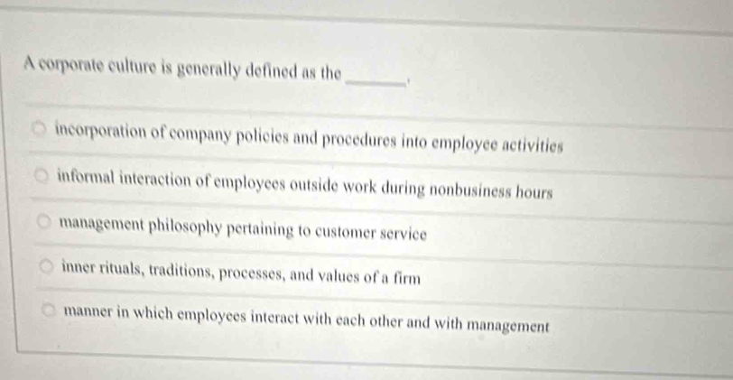 A corporate culture is generally defined as the_
incorporation of company policies and procedures into employee activities
informal interaction of employees outside work during nonbusiness hours
management philosophy pertaining to customer service
inner rituals, traditions, processes, and values of a firm
manner in which employees interact with each other and with management