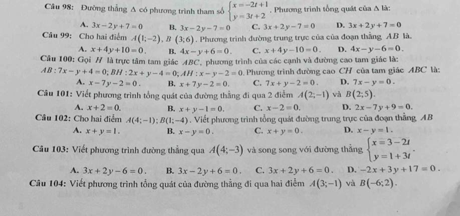 Đường thẳng Δ có phương trình tham số beginarrayl x=-2t+1 y=3t+2endarray.. Phương trình tổng quát của △ l_i
A. 3x-2y+7=0 B. 3x-2y-7=0 C. 3x+2y-7=0 D. 3x+2y+7=0
Câu 99: Cho hai điểm A(1;-2),B(3;6). Phương trình đường trung trực của của đoạn thẳng AB là.
A. x+4y+10=0. B. 4x-y+6=0. C. x+4y-10=0. D. 4x-y-6=0.
Câu 100: Gọi H là trực tâm tam giác ABC, phương trình của các cạnh và đường cao tam giác là:
AB:7x-y+4=0;BH:2x+y-4=0;AH:x-y-2=0. Phường trình đường cao CH của tam giác ABC là:
A. x-7y-2=0. B. x+7y-2=0. C. 7x+y-2=0. D. 7x-y=0.
Câu 101: Viết phương trình tổng quát của đường thẳng đi qua 2 điểm A(2;-1) và B(2;5).
A. x+2=0. B. x+y-1=0. C. x-2=0. D. 2x-7y+9=0.
Câu 102: Cho hai điểm A(4;-1);B(1;-4). Viết phương trình tổng quát đường trung trực của đoạn thẳng AB
A. x+y=1. B. x-y=0. C. x+y=0. D. x-y=1.
Câu 103: Viết phương trình đường thẳng qua A(4;-3) và song song với đường thẳng beginarrayl x=3-2t y=1+3tendarray. .
A. 3x+2y-6=0. B. 3x-2y+6=0. C. 3x+2y+6=0. D. -2x+3y+17=0.
Câu 104: Viết phương trình tổng quát của đường thẳng đi qua hai điểm A(3;-1) và B(-6;2).