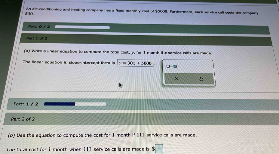 An air-conditioning and heating company has a fixed monthly cost of $5000. Furthermore, each service call costs the company
$30. 
Part: 0 / 2 
Part 1 of 2 
(a) Write a linear equation to compute the total cost, y, for 1 month if x service calls are made. 
The linear equation in slope-intercept form is y=30x+5000 □ =□
× 
Part: 1 / 2 
Part 2 of 2 
(b) Use the equation to compute the cost for 1 month if 111 service calls are made. 
The total cost for 1 month when 111 service calls are made is $□.