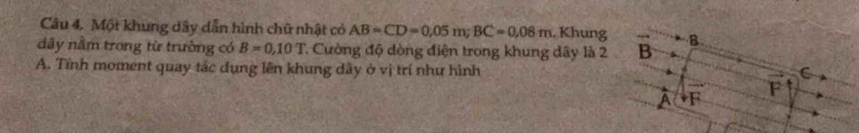 Câu 4, Một khung dây dẫn hình chữ nhật có AB=CD=0,05m; BC=0,08m. Khung
dây nằm trong từ trường có B=0,10T * Cường độ dòng điện trong khung dây là 2 B
B.
A. Tính moment quay tác dụng lên khung đây ở vị trí như hình
C
F
A F