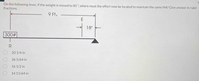 On the following lever, if the weight is moved to 85 ', where must the effort now be located to maintain the same MA? Give answer in ruler
fractions.
R
20 1/4 in
36 5/64 in
16 1/2 in
14 11/64 in