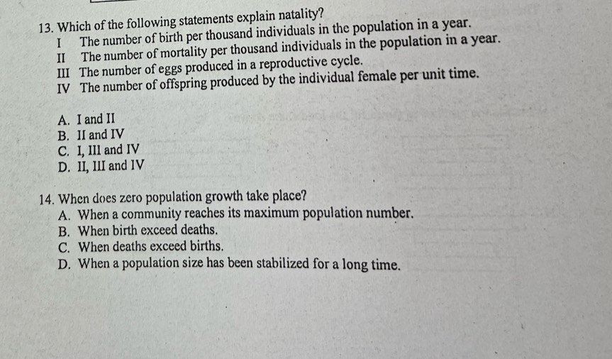 Which of the following statements explain natality?
I The number of birth per thousand individuals in the population in a year.
II The number of mortality per thousand individuals in the population in a year.
III The number of eggs produced in a reproductive cycle.
IV The number of offspring produced by the individual female per unit time.
A. I and II
B. II and IV
C. I, IIl and IV
D. II, III and IV
14. When does zero population growth take place?
A. When a community reaches its maximum population number.
B. When birth exceed deaths.
C. When deaths exceed births.
D. When a population size has been stabilized for a long time.