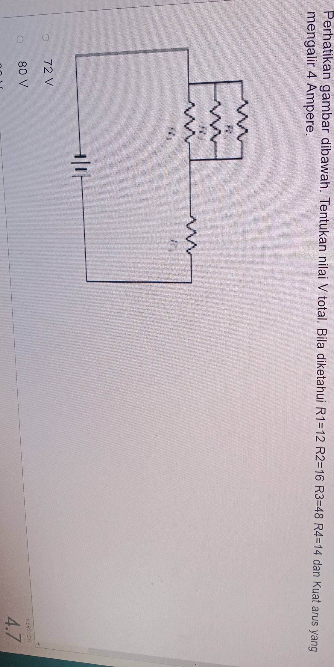 Perhatikan gambar dibawah. Tentukan nilai V total. Bila diketahui R1=12R2=16R3=48R4=14 dan Kuat arus yang
mengalir 4 Ampere.
72 V
80 V VERSION
4.7