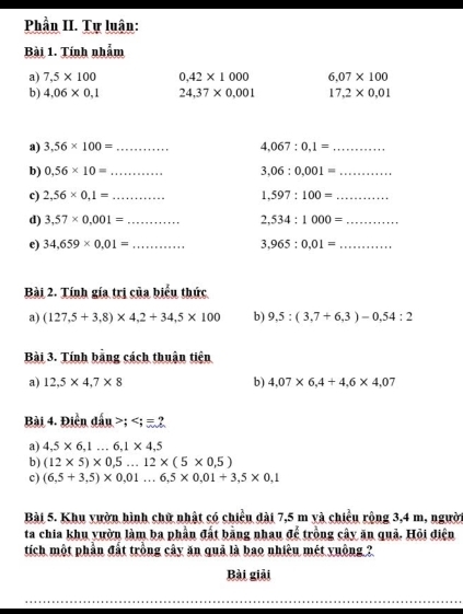 Phần II. Tự luận: 
Bài 1. Tính nhẫm 
a) 7,5* 100 0,42* 1000 6.07* 100
b) 4,06* 0,1 24,37* 0,001 17,2* 0,01
a) 3.56* 100= _ 4,067:0,1= _ 
b) 0,56* 10= _ 3.06:0.001= _ 
c) 2,56* 0,1= _ 1,597:100= _ 
d) 3,57* 0,001= _ 2,534:1000= _ 
e) 34,659* 0,01= _ 3,965:0.01= _ 
Bài 2. Tính gía trị của biểu thức 
a) (127,5+3,8)* 4,2+34,5* 100 b) 9,5:(3,7+6,3)-0,54:2
Bài 3. Tính bằng cách thuận tiện 
a) 12,5* 4,7* 8 b) 4,07* 6,4+4,6* 4,07
Bài 4. Điền đấu >: ∠ ;=? 
a) 4,5* 6, 1...6, 1* 4,5
b) (12* 5)* 0,5...12* (5* 0,5)
c) (6,5+3,5)* 0,01...6,5* 0,01+3,5* 0,1
Bài 5. Khu vườn hình chữ nhật có chiều dài 7,5 m và chiều rộng 3,4 m, người 
ta chia khu vườn làm ba phần đất bằng nhau để trồng cây ăn quả. Hỏi điện 
tích một phần đất trồng cây ăn quả là bao nhiều mét yuống ? 
Bài giải