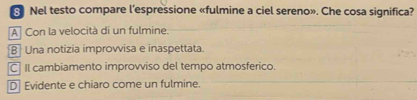 Nel testo compare l’espressione «fulmine a ciel sereno». Che cosa significa?
A Con la velocità di un fulmine.
B Una notizia improvvisa e inaspettata.
C Il cambiamento improvviso del tempo atmosferico.
D Evidente e chiaro come un fulmine.