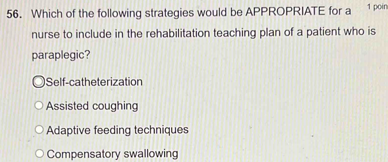 Which of the following strategies would be APPROPRIATE for a 1 poin
nurse to include in the rehabilitation teaching plan of a patient who is
paraplegic?
Self-catheterization
Assisted coughing
Adaptive feeding techniques
Compensatory swallowing