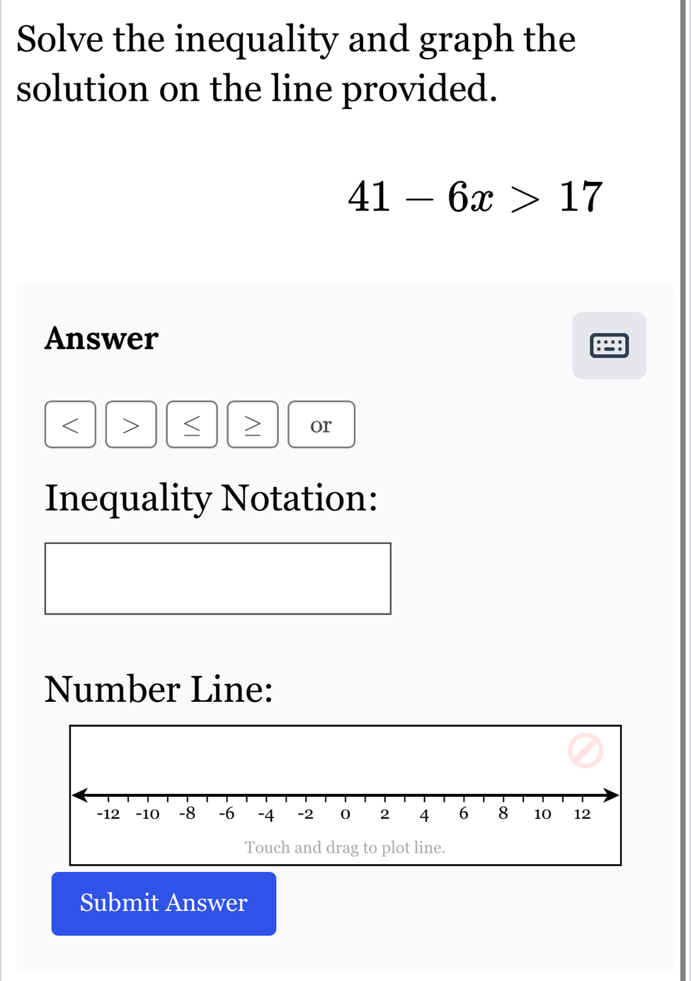 Solve the inequality and graph the 
solution on the line provided.
41-6x>17
Answer
S or 
Inequality Notation: 
Number Line: 
Touch and drag to plot line. 
Submit Answer