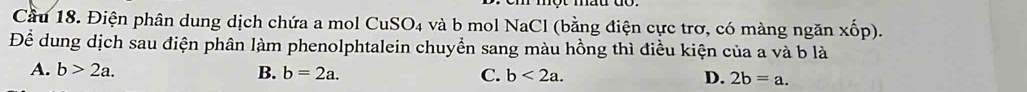 Cầu 18. Điện phân dung dịch chứa a mol CuSO₄ và b mol NaCl (bằng điện cực trơ, có màng ngăn xốp).
Để dung dịch sau điện phân làm phenolphtalein chuyển sang màu hồng thì điều kiện của a và b là
A. b>2a. B. b=2a. C. b<2a</tex>. D. 2b=a.