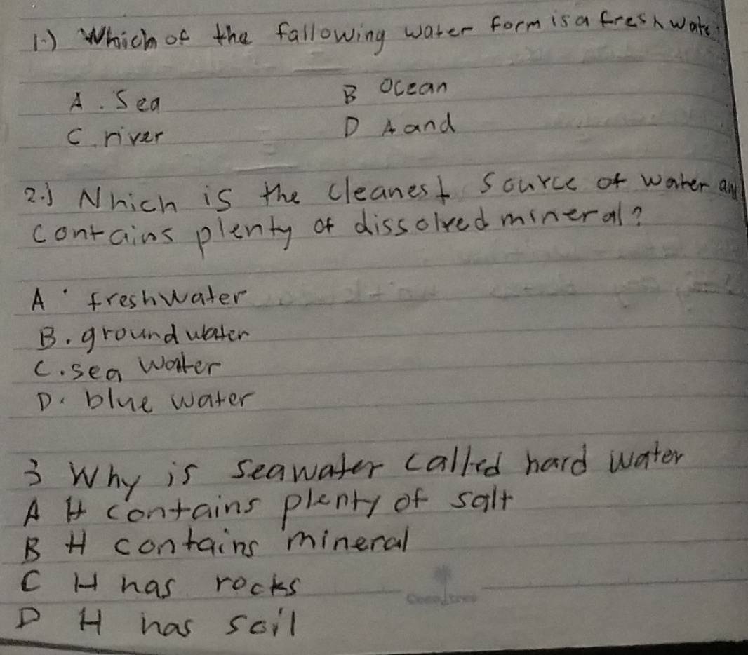 Which of the fallowing water form is a fresh wate
A. Sea
B ocean
C. river D A and
2. j Nhich is the cleanes source of water an
contains plenty of dissolved mineral?
A freshwater
B. ground water
C. sea water
D. blue water
3 Why is seawater called hard water
A H contains plenty of salt
B H contains mineral
C H has rocks
P H has soil