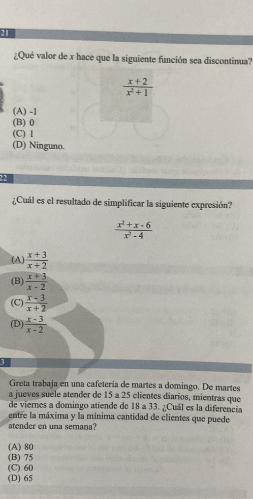 21
¿Qué valor de x hace que la siguiente función sea discontinua?
 (x+2)/x^2+1 
(A) -1
(B) 0
(C) 1
(D) Ninguno.
22
¿Cuál es el resultado de simplificar la siguiente expresión?
 (x^2+x-6)/x^2-4 
(A)  (x+3)/x+2 
(B)  (x+3)/x-2 
(C)  (x-3)/x+2 
(D)  (x-3)/x-2 
3
Greta trabaja en una cafetería de martes a domingo. De martes
a jueves suele atender de 15 a 25 clientes diarios, mientras que
de viernes a domingo atiende de 18 a 33. ¿Cuál es la diferencia
entre la máxima y la mínima cantidad de clientes que puede
atender en una semana?
(A) 80
(B) 75
(C) 60
(D) 65