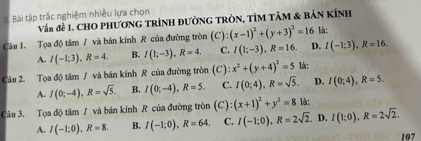 Bài tập trắc nghiệm nhiều lựa chọn
Vấn đề 1. CHO PHƯƠNG TRÌNH ĐƯỜNG TRÒN, TÌM TÂM & BÁN KÍNH
Câu 1. Tọa độ tâm / và bán kính R của đường tròn (C): (x-1)^2+(y+3)^2=16 là:
A. I(-1;3), R=4. B. I(1;-3), R=4. C. I(1;-3), R=16. D. I(-1;3), R=16. 
Câu 2. Tọa độ tâm / và bán kính R của đường tròn (C): x^2+(y+4)^2=5 là:
A. I(0;-4), R=sqrt(5). B. I(0;-4), R=5. C. I(0;4), R=sqrt(5). D. I(0;4), R=5. 
Câu 3. Tọa độ tâm / và bán kính R của đường tròn (C): (x+1)^2+y^2=8 là:
A. I(-1;0), R=8. B. I(-1;0), R=64. C. I(-1;0), R=2sqrt(2). D. I(1;0), R=2sqrt(2). 
107