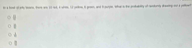 in a bowl of juily beans, there are 10 red, 4 white, 12 yellow, 6 green, and 9 purple. What is the probability of randomly drawing out a yellow?
||
18
 4/7 
||
