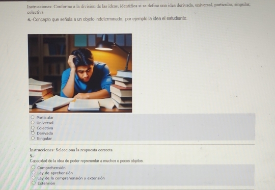 Instrucciones: Conforme a la división de las ídeas, identifica si se define una idea derivada, universal, particular, singular,
colectiva
4-Concepto que señala a un objeto indeterminado, por ejemplo la idea el estudiante.
Particular
Universal
Colectiva
Derivada
Singular
Instrucciones: Selecciona la respuesta correcta
5.
Capacidad de la ídea de poder representar a muchos o pocos objetos
Comprehensión
Ley de aprehensión
Extensión Ley de la comprehensión y extensión