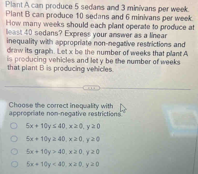 Plant A can produce 5 sedans and 3 minivans per week.
Plant B can produce 10 sedans and 6 minivans per week.
How many weeks should each plant operate to produce at
least 40 sedans? Express your answer as a linear
inequality with appropriate non-negative restrictions and
draw its graph. Let x be the number of weeks that plant A
is producing vehicles and let y be the number of weeks
that plant B is producing vehicles.
Choose the correct inequality with
appropriate non-negative restrictions.
5x+10y≤ 40, x≥ 0, y≥ 0
5x+10y≥ 40, x≥ 0, y≥ 0
5x+10y>40, x≥ 0, y≥ 0
5x+10y<40</tex>, x≥ 0, y≥ 0