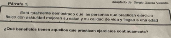 Párrafo 1: 
Adaptado de: Sergio García Vicente. 
Está totalmente demostrado que las personas que practican ejercicio 
físico con asiduidad mejoran su salud y su calidad de vida y llegan a una edad 
¿Qué beneficios tienen aquellos que practican ejercicios continuamente?