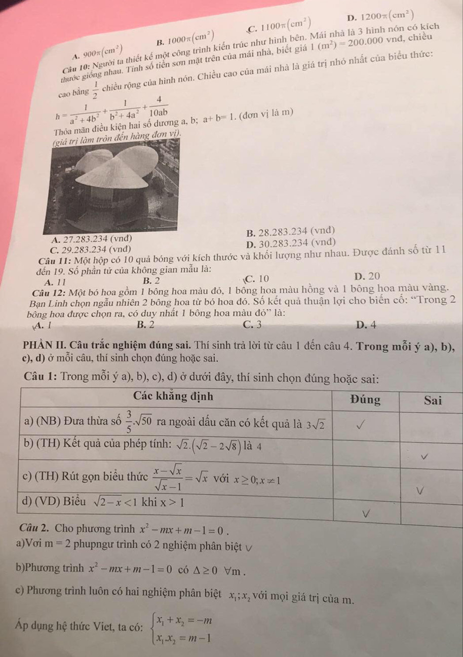 C.
A. 900π (cm^2) B. 1000π (cm^2) 1100π (cm^2)
D. 1200π (cm^2)
Câu 10: Người ta thiết kế một công trình kiến trúc như hình bên. Mái nhà là 3 hình nón có kích
thước giống nhau. Tính số tiền sơn mặt trên của mái nhà, biết giá 1(m^2)=200.000vnd l, chiều
cao bằng  1/2  chiều rộng của hình nón. Chiều cao của mái nhà là giá trị nhỏ nhất của biểu thức:
h= 1/a^2+4b^2 + 1/b^2+4a^2 + 4/10ab  a+b=1. (đơn vị là m)
Thỏa mãn điều kiện hai số dương a, b;
đến hàng đơn vị).
A. 27.283.234 (vnd) B. 28.283.234 (vnd)
C. 29.283.234 (vnđ) D. 30.283.234 (vnđ)
Câu 11: Một hộp có 10 quả bóng với kích thước và khối lượng như nhau. Được đánh số từ 1l 1
đến 19. Số phần tử của không gian mẫu là:
A. l l B. 2 C. 10 D. 20
Câu 12: Một bó hoa gồm 1 bông hoa màu đỏ, 1 bông hoa màu hồng và 1 bông hoa màu vàng.
Bạn Linh chọn ngẫu nhiên 2 bông hoa từ bó hoa đó. Số kết quả thuận lợi cho biến cố: “Trong 2
bông hoa được chọn ra, có duy nhất 1 bông hoa màu dpartial '' là:
A. 1 B. 2 C. 3 D. 4
PHÀN II. Câu trắc nghiệm đúng sai. Thí sinh trả lời từ câu 1 đến câu 4. Trong mỗi ý a), b),
c), d) ở mỗi câu, thí sinh chọn đúng hoặc sai.
Câu 1: Trong mỗi ý a), b), c), d) ở dưới đây, thí sinh chọn đúng hoặc sai:
a)Vσi m=2 phupngư trình có 2 nghiệm phân biệt √
b)Phương trình x^2-mx+m-1=0 có △ ≥ 0 Vm .
c) Phương trình luôn có hai nghiệm phân biệt x_1;x với mọi giá trị của m.
Áp dụng hệ thức Viet, ta có: beginarrayl x_1+x_2=-m x_1.x_2=m-1endarray.