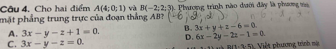 Cho hai điểm A(4;0;1) và B(-2;2;3) 1 Phương trình nào dưới đây là phương trình
mặt phẳng trung trực của đoạn thẳng AB?
B. 3x+y+z-6=0.
A. 3x-y-z+1=0. 6x-2y-2z-1=0. 
D.
C. 3x-y-z=0. Viết phương trình mặt
B(1· 3· 5)