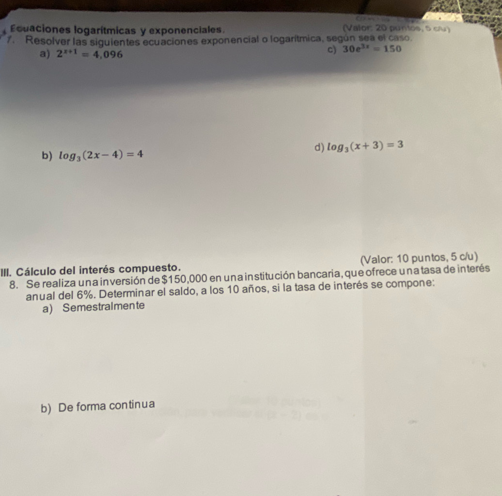 Ecuaciones logarítmicas y exponenciales (Valor: 20 puntos, 5 cu)
7. Resolver las siguientes ecuaciones exponencial o logarítmica, según sea el caso.
a) 2^(x+1)=4,096 c) 30e^(3x)=150
d) log _3(x+3)=3
b) log _3(2x-4)=4
III. Cálculo del interés compuesto. (Valor: 10 puntos, 5 c/u)
8. Se realiza una inversión de $150,000 en una institución bancaria, que ofrece una tasa de interés
anual del 6%. Determinar el saldo, a los 10 años, si la tasa de interés se compone:
a) Semestralmente
b) De forma continua