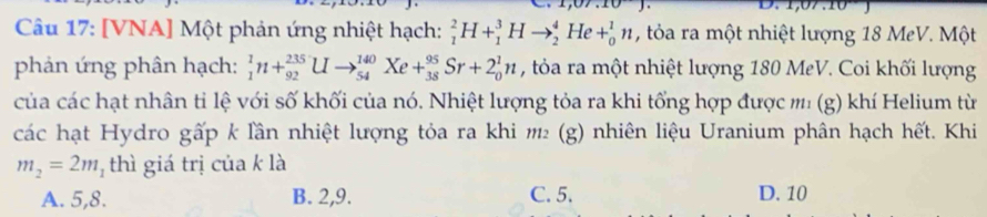 [VNA] Một phản ứng nhiệt hạch: _1^(2H+_1^3Hto _2^4He+_0^1n , tỏa ra một nhiệt lượng 18 MeV. Một
phản ứng phân hạch: _1^1n+_(92)^(235)Uto _(54)^(140)Xe+_(38)^(95)Sr+2_0^1n , tỏa ra một nhiệt lượng 180 MeV. Coi khối lượng
của các hạt nhân tỉ lệ với số khối của nó. Nhiệt lượng tỏa ra khi tổng hợp được m' (g) khí Helium từ
các hạt Hydro gấp k lần nhiệt lượng tỏa ra khi 12 (g) nhiên liệu Uranium phân hạch hết. Khi
m_2)=2m_1 thì giá trị của k là
A. 5, 8. B. 2, 9. C. 5. D. 10