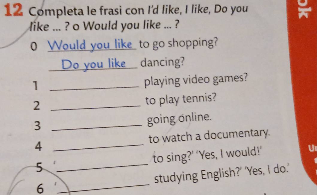 Completa le frasi con I'd like, I like, Do you 
like ... ? o Would you like ... ? 
0 Would you like_ to go shopping? 
Do you like dancing? 
_1 
playing video games? 
_2 
to play tennis? 
_3 
going online. 
to watch a documentary. 
_4 
to sing?’ ‘Yes, I would!’ 
U1 
5 
_ 
_ 
studying English?' 'Yes, I do.' 
6