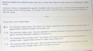 clearty Determine whether the statement makes sonse (or is clearly brue) or does not make sense (ar is cleary talse) Explam
A process consists of repeating this operation. Randordy select two volues from a rennally divisbuted population and
only two vallues then find the mean of the twe vakues. The sample moans will be nommaly divtributed, even though sach sample has
Choose the correct anwwer below
A. The slatement makes serse. The Cantral Lmit Theorem quarantees that the distibution of sample means is
approximatolly noral for suitably sreall sample sices
B. The statement mukes sense. Since the gapulation is normally distributed, the distribution of sampla means will
allso be noenally ditrbuted, regardless of sample size
C. The statement does not make senok. The Contral Limit Theorom only quarantees that the distribution of
sample means is approxmately nomal for sutably lage sample sizos
D. The vudoment does not make sense. Since only two vaiues are being sampled, the distribution of sample
means will take an a triangle shape, which is certainly not nonnal