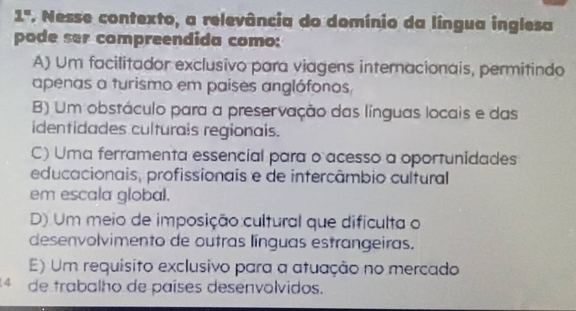 1° . Nesse contexto, a relevância do domínio da língua inglesa
pode ser compreendida como:
A) Um facilitador exclusivo para viagens internacionais, permitindo
apenas a turismo em países anglófonos,
B) Um obstáculo para a preservação das línguas locais e das
identidades culturais regionais.
C) Uma ferramenta essencial para o acesso a oportunidades
educacionais, profissionais e de intercâmbio cultural
em escala global.
D) Um meio de imposição cultural que dificulta o
desenvolvimento de outras línguas estrangeiras.
E) Um requísito exclusivo para a atuação no mercado
4 de trabalho de países desenvolvidos.