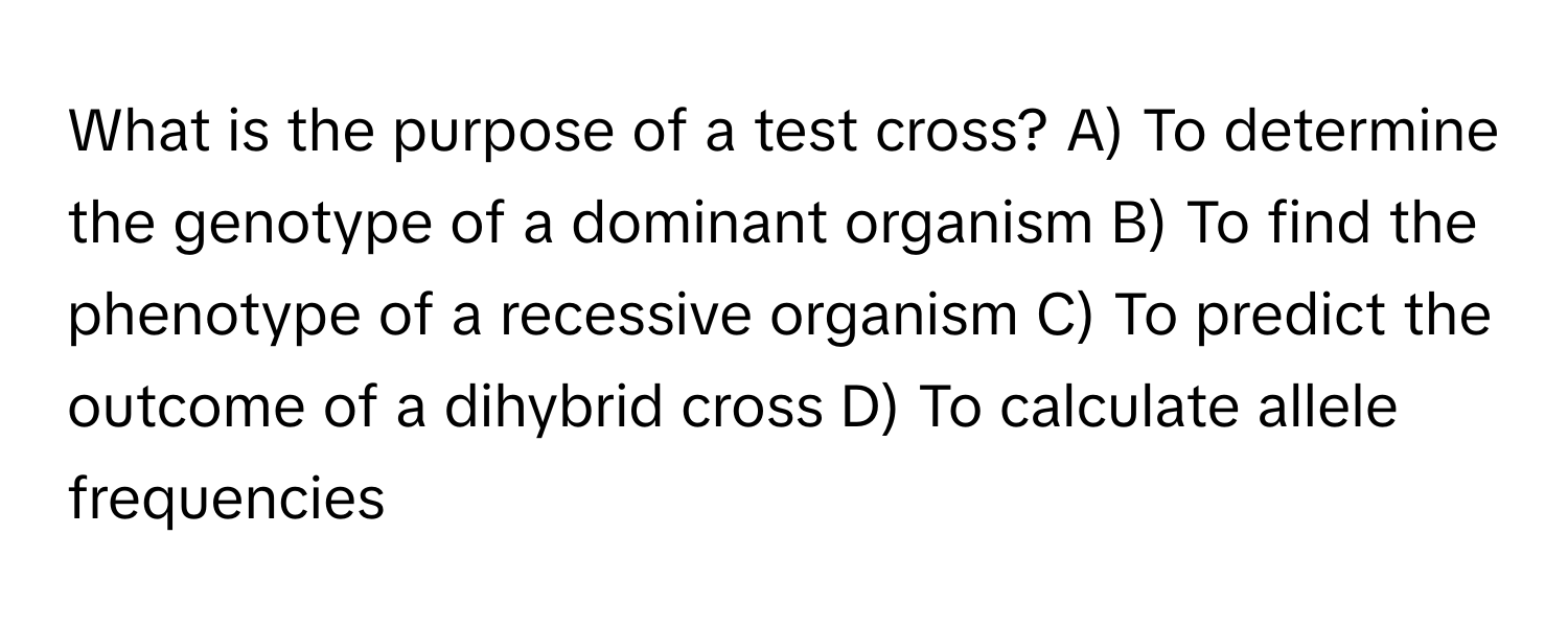 What is the purpose of a test cross? A) To determine the genotype of a dominant organism B) To find the phenotype of a recessive organism C) To predict the outcome of a dihybrid cross D) To calculate allele frequencies