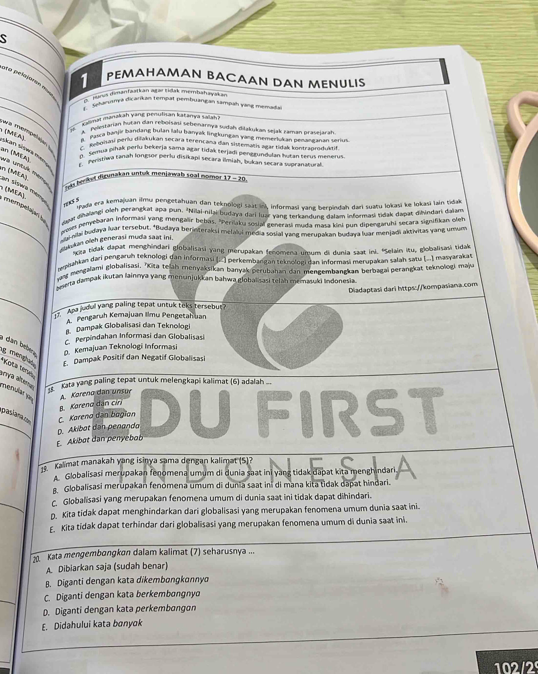 PEMAHAMAN BACAAN DAN MENULIS
t a pelajaran mu 
_D. Harus dimanfaatkan agär tidak membahayakar
_
. Seharusnya dicarikan tempat pembuangan sampah yang memada
kalimat manakah yang penulisan katanya salah ?
A. Pelestarian hutan dan reboisasi sebenarnya sudah dilakukan sejak zaman praseiarah
w a  pljar 
16 8. Pasca banjir bandang bulan lalu banyak lingkungan yang memerlukan penanganan serius
(MEA). skan siswa mem
C. Reboisasi perlu dilakukan secara terencana dan sistematis agar tidak kontraproduktif.
an (MEA)
D. Semua pihak perlu bekerja sama agar tidak terjadi penggundulan hutan terus menerus
E. Peristiwa tanah longsor perlu disikapi secara ilmiah, bukan secara supranatural.
Teks berikut digunakan untuk menjawab soal nomor 17 - 20.
an siswa mempe TEKS 5
n (MEA) va  n tuk  memp  (MEA) mempelajari ba dapat dihalangi oleh perangkat apa pun. ²Nilai-nilai budaya dari luar yang terkandung dalam informaşi tidak dapat dihindari dalam
¹Pada era kemajuan ilmu pengetahuan dan teknologi saat ini, informasi yang berpindah dari suatu lokasi ke lokasi lain tidak
_proses penyebaran Informasi yang mengalír bebas. *Perilaku sosial generasi muda masa kini pun dipengaruhi secara signifikan oleh
nilai-nilai budaya luar tersebut. *Budaya berinteraksi melalui media sosial yang merupakan budaya luar menjadi aktivitas yang umum
dilakukan oleh generasi muda saat ini.
*Kita tidak dapat menghindari globalisasi yang merupakan fenomena umum di dunia saat ini. “Selain itu, globalisasi tidak
rerpisahkan dari pengəruh teknologi dan informasi [...) perkembangan teknologi dan informasi merupakan salah satu (...) masyarakat
yang mengalami globalisasi. 7Kita telah menyaksikan banyak perubahan dan mengembangkan berbagai perangkat teknologi maju
beserta dampak ikutan lainnya yang menunjukkan bahwa globalisasi telah memasuki Indonesia.
Diadaptasi dari https://kompasiana.com
17. Apa judul yang paling tepat untuk teks tersebut?
A. Pengaruh Kemajuan Ilmu Pengetahuan
B. Dampak Globalisasi dan Teknologi
C. Perpindahan Informasi dan Globalisasi
dan bebera D. Kemajuan Teknologi Informasi
g menghad E. Dampak Positif dan Negatif Globalisasi
Kota terseb
anya altera 
18. Kata yang paling tepat untuk melengkapi kalimat (6) adalah ...
menular yar A. Kørena dan unsur DU FIRST
B. Karena dàn ciri
C. Kørena dan bagian
D. Akibat dan penanda
E. Akibat dan penyebab
19. Kalimat manakah yang isinya sama dengan kalimat (5)?                
A. Globalisasi merupakan fenomena umum di dunia saat ini yang tidak dapat kita menghindari
B. Globalisasi merupakan fenomena umum di dunia saat ini di mana kita tìdak dapat hindari.
C. Globalisasi yang merupakan fenomena umum di dunia saat ini tidak dapat dihindari.
D. Kita tidak dapat menghindarkan dari globalisasi yang merupakan fenomena umum dunia saat ini.
E. Kita tidak dapat terhindar dari globalisasi yang merupakan fenomena umum di dunia saat ini.
20. Kata mengembɑngkan dalam kalimat (7) seharusnya ...
A. Dibiarkan saja (sudah benar)
B. Diganti dengan kata dikembangkannya
C. Diganti dengan kata berkembangnya
D. Diganti dengan kata perkembangan
E. Didahului kata banyk
102/2º