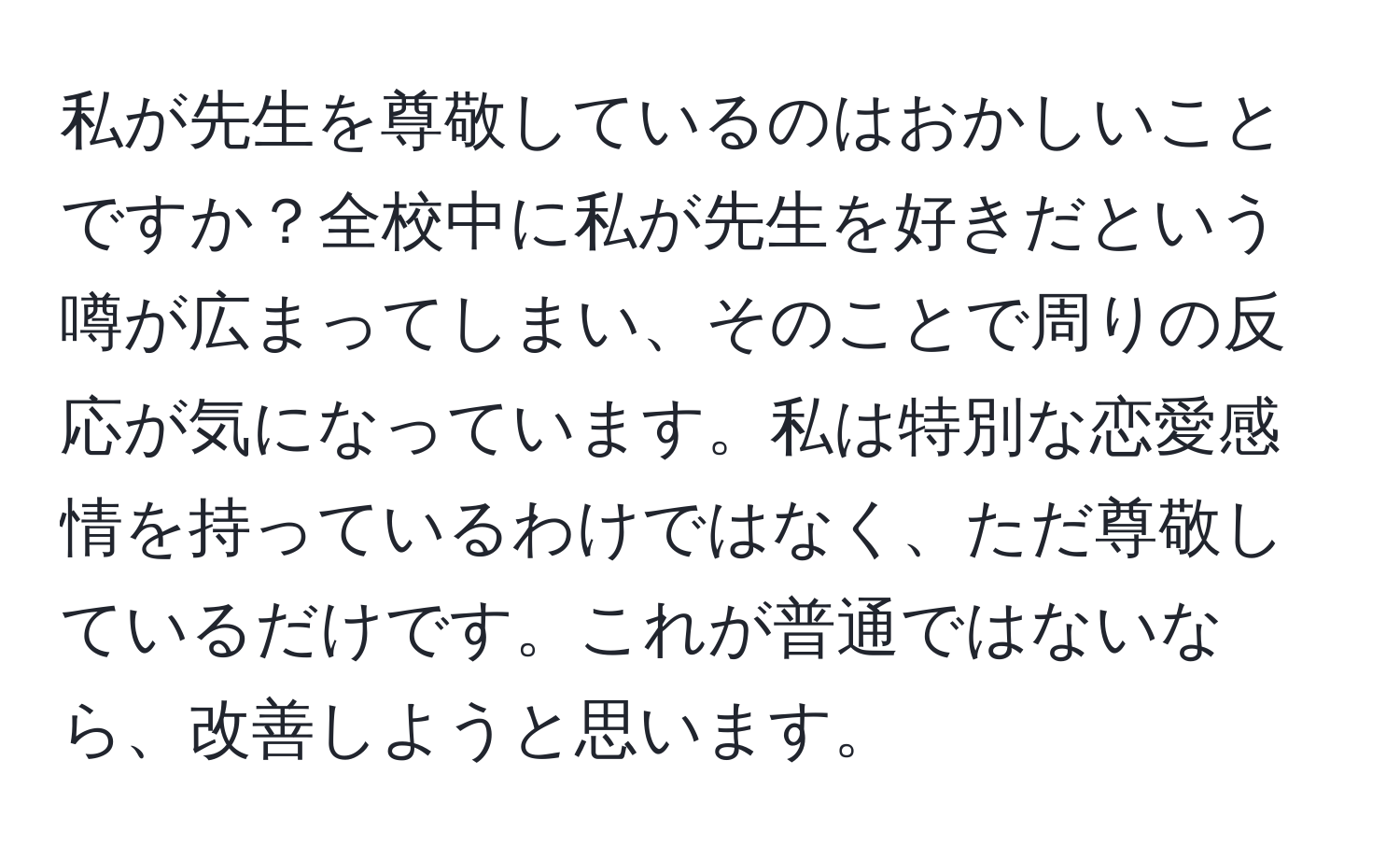 私が先生を尊敬しているのはおかしいことですか？全校中に私が先生を好きだという噂が広まってしまい、そのことで周りの反応が気になっています。私は特別な恋愛感情を持っているわけではなく、ただ尊敬しているだけです。これが普通ではないなら、改善しようと思います。