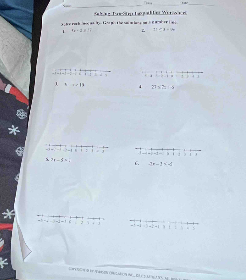 Name_ Class _Date_ 
Solving Two-Step Inequalities Worksheet 
Solve each inequality. Graph the solutions on a number line. 
1. 5x+2≤ 1 7 2. 21≤ 3+9x
-5 -4 -3 -2 -1 0 I 2 3 4 5
3. 9-x>10
4. 27≤ 7x+6
-5 -4 -3 -2 -1 0 1 2 3 4 5
5. 2x-5>1 6. -2x-3≤ -5
-5 -4 -3 -2 -1 0! 2 3 4 5
COPYRIGHT @ BY PEARSON EDUCATION INCOr ITS AFFILIATES. ALL RIGNT!