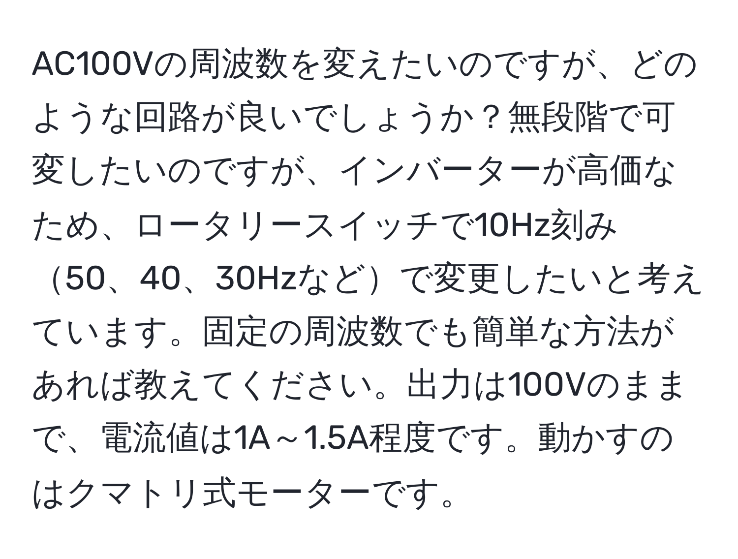 AC100Vの周波数を変えたいのですが、どのような回路が良いでしょうか？無段階で可変したいのですが、インバーターが高価なため、ロータリースイッチで10Hz刻み50、40、30Hzなどで変更したいと考えています。固定の周波数でも簡単な方法があれば教えてください。出力は100Vのままで、電流値は1A～1.5A程度です。動かすのはクマトリ式モーターです。