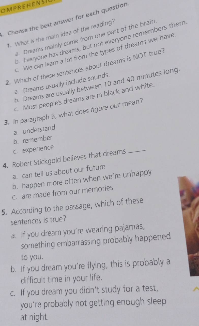 OMPREHENSIU
. Choose the best answer for each question
1. What is the main idea of the reading?
a. Dreams mainly come from one part of the brain
b. Everyone has dreams, but not everyone remembers them
c. We can learn a lot from the types of dreams we have
2. Which of these sentences about dreams is NOT true?
a. Dreams usually include sounds.
b. Dreams are usually between 10 and 40 minutes long.
c. Most people’s dreams are in black and white.
3. In paragraph B, what does figure out mean?
a. understand
b. remember
c. experience
4. Robert Stickgold believes that dreams
_
a. can tell us about our future
b. happen more often when we’re unhappy
c. are made from our memories
5. According to the passage, which of these
sentences is true?
a. If you dream you’re wearing pajamas,
something embarrassing probably happened
to you.
b. If you dream you’re flying, this is probably a
difficult time in your life.
c. If you dream you didn’t study for a test,
you’re probably not getting enough sleep
at night.