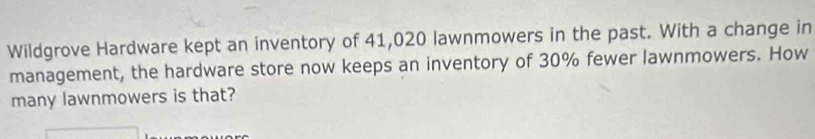 Wildgrove Hardware kept an inventory of 41,020 lawnmowers in the past. With a change in 
management, the hardware store now keeps an inventory of 30% fewer lawnmowers. How 
many lawnmowers is that?