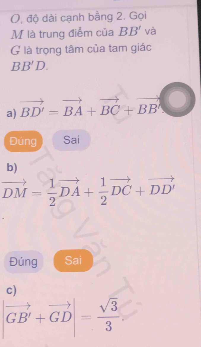 O, độ dài cạnh bằng 2. Gọi 
M là trung điểm của BB' và 
G là trọng tâm của tam giác
BB'D. 
a) vector BD'=vector BA+vector BC+vector BB'
Đúng Sai 
b)
vector DM= 1/2 vector DA+ 1/2 vector DC+vector DD'
Đúng Sai 
c)
|vector GB'+vector GD|= sqrt(3)/3 .