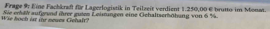 Frage 9: Eine Fachkraft für Lagerlogistik in Teilzeit verdient 1.250,00 € brutto im Monat. 
Sie erhält aufgrund ihrer guten Leistungen eine Gehaltserhöhung von 6 %. 
Wie hoch ist ihr neues Gehalt?