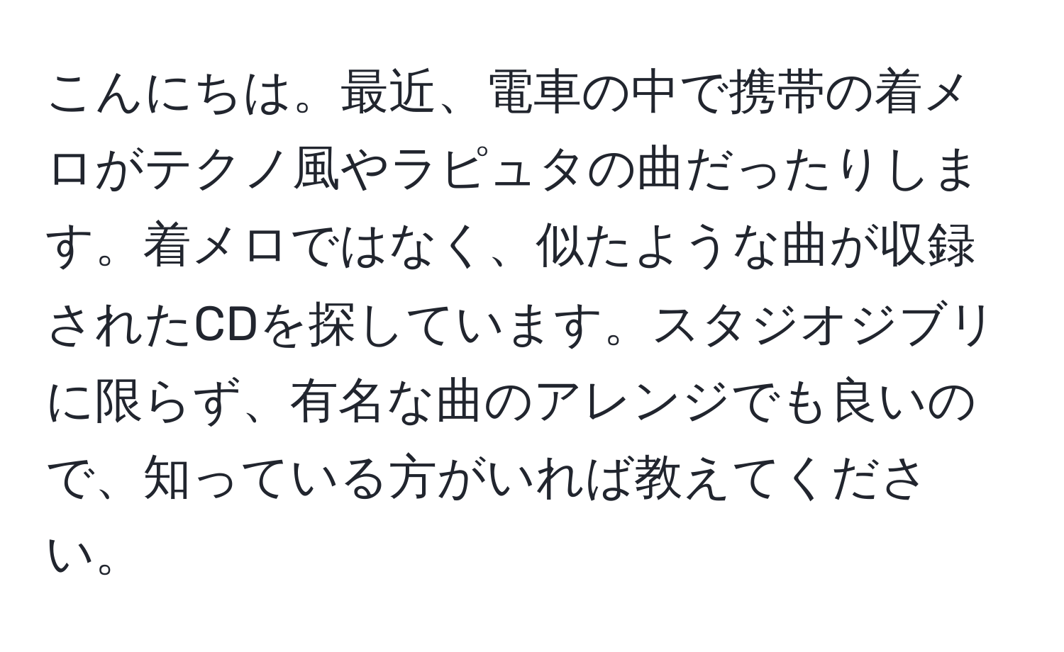 こんにちは。最近、電車の中で携帯の着メロがテクノ風やラピュタの曲だったりします。着メロではなく、似たような曲が収録されたCDを探しています。スタジオジブリに限らず、有名な曲のアレンジでも良いので、知っている方がいれば教えてください。