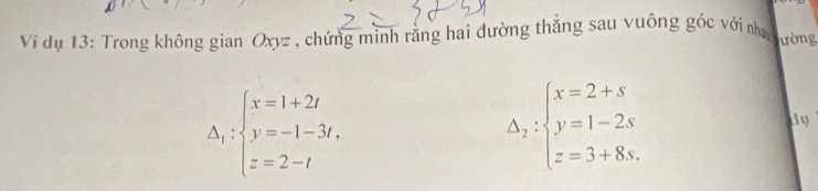 Vi dụ 13: Trong không gian Oxyz , chứng mình rằng hai đường thắng sau vuông góc với nha ường
Delta _1:beginarrayl x=1+2t y=-1-3t, z=2-tendarray.
Delta _2:beginarrayl x=2+s y=1-2s z=3+8s.endarray.
dy