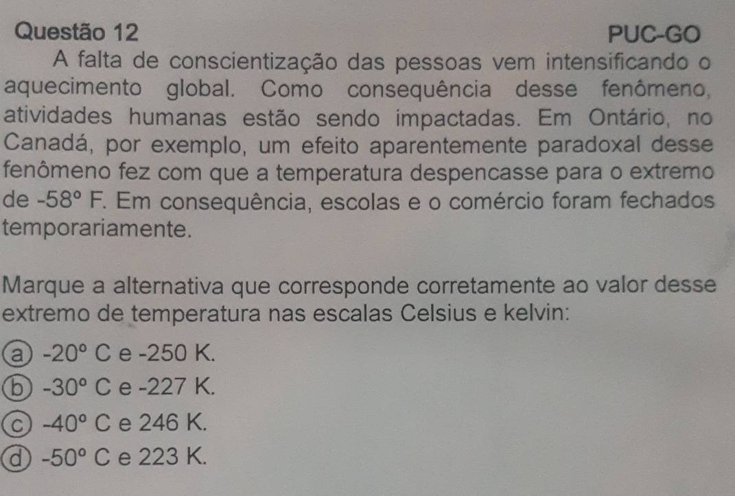 PUC-GO
A falta de conscientização das pessoas vem intensificando o
aquecimento global. Como consequência desse fenômeno,
atividades humanas estão sendo impactadas. Em Ontário, no
Canadá, por exemplo, um efeito aparentemente paradoxal desse
fenômeno fez com que a temperatura despencasse para o extremo
de -58°F 7. Em consequência, escolas e o comércio foram fechados
temporariamente.
Marque a alternativa que corresponde corretamente ao valor desse
extremo de temperatura nas escalas Celsius e kelvin:
a -20°C e -250 K.
b -30°C e -227 K.
C -40°C e 246 K.
d -50°C e 223 K.