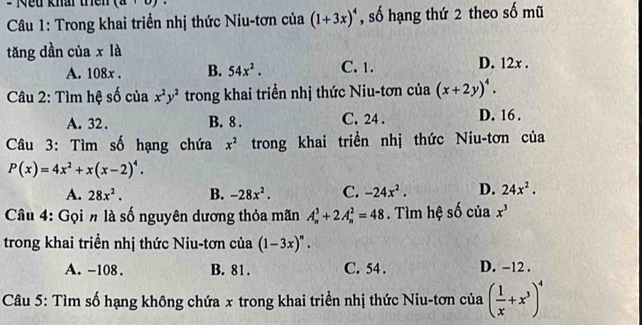 = Nếu khai thên (a+b)
Câu 1: Trong khai triển nhị thức Niu-tơn của (1+3x)^4 , số hạng thứ 2 theo số mũ
tăng dần của x là D. 12x.
B. 54x^2.
A. 108x. C. 1.
Câu 2: Tìm hệ số của x^2y^2 trong khai triển nhị thức Niu-tơn của (x+2y)^4.
A. 32. B. 8. C. 24. D. 16.
Câu 3: Tìm số hạng chứa x^2 trong khai triển nhị thức Niu-tơn của
P(x)=4x^2+x(x-2)^4.
A. 28x^2. B. -28x^2. C. -24x^2. D. 24x^2. 
Câu 4: Gọi n là số nguyên dương thỏa mãn A_n^(3+2A_n^2=48. Tìm hệ số của x^3)
trong khai triển nhị thức Niu-tơn của (1-3x)^n.
A. -108. B. 81. C. 54. D. -12.
Câu 5: Tìm số hạng không chứa x trong khai triển nhị thức Niu-tơn của ( 1/x +x^3)^4