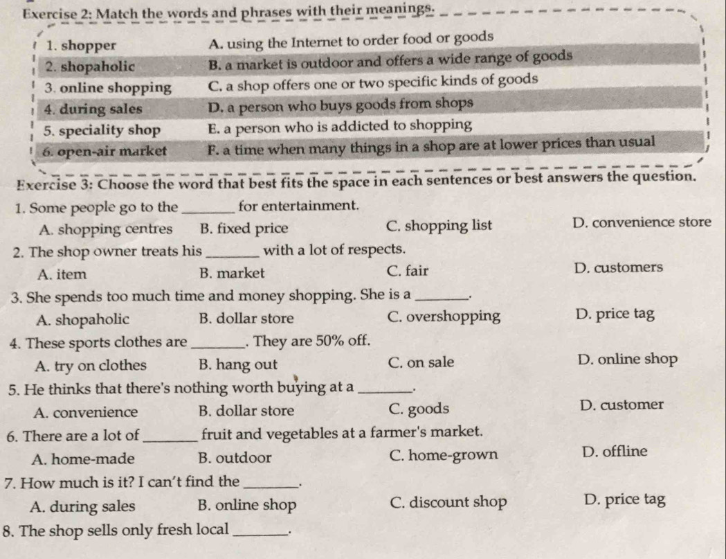 Match the words and phrases with their meanings.
1. shopper A. using the Internet to order food or goods
2. shopaholic B. a market is outdoor and offers a wide range of goods
3. online shopping C. a shop offers one or two specific kinds of goods
4. during sales D. a person who buys goods from shops
5. speciality shop E. a person who is addicted to shopping
6. open-air market F. a time when many things in a shop are at lower prices than usual
Exercise 3: Choose the word that best fits the space in each sentences or best answers the question.
1. Some people go to the _for entertainment.
A. shopping centres B. fixed price C. shopping list D. convenience store
2. The shop owner treats his _with a lot of respects.
A. item B. market C. fair D. customers
3. She spends too much time and money shopping. She is a _.
A. shopaholic B. dollar store C. overshopping D. price tag
4. These sports clothes are _. They are 50% off.
A. try on clothes B. hang out C. on sale D. online shop
5. He thinks that there's nothing worth buying at a _.
A. convenience B. dollar store C. goods D. customer
6. There are a lot of _fruit and vegetables at a farmer's market.
A. home-made B. outdoor C. home-grown D. offline
7. How much is it? I can't find the _.
A. during sales B. online shop C. discount shop D. price tag
8. The shop sells only fresh local _.